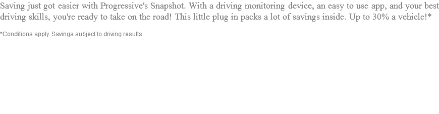 Saving just got easier with Progressive's Snapshot. With a driving monitoring device, an easy to use app, and your best driving skills, you're ready to take on the road! This little plug in packs a lot of savings inside. Up to 30% a vehicle!* *Conditions apply. Savings subject to driving results.