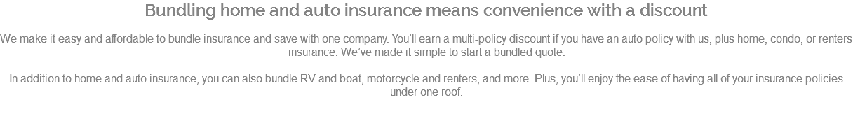 Bundling home and auto insurance means convenience with a discount We make it easy and affordable to bundle insurance and save with one company. You’ll earn a multi-policy discount if you have an auto policy with us, plus home, condo, or renters insurance. We’ve made it simple to start a bundled quote. In addition to home and auto insurance, you can also bundle RV and boat, motorcycle and renters, and more. Plus, you’ll enjoy the ease of having all of your insurance policies under one roof. 