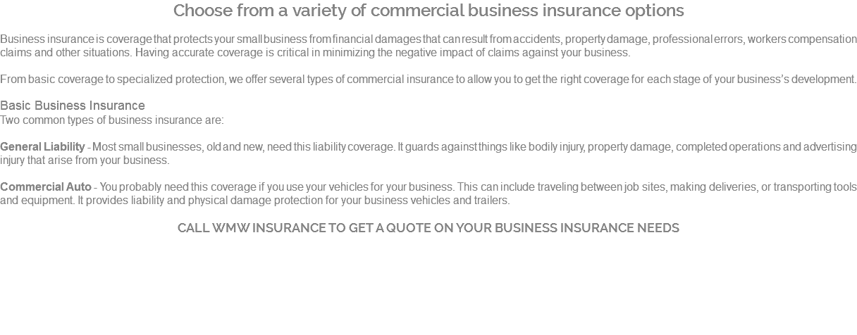 Choose from a variety of commercial business insurance options Business insurance is coverage that protects your small business from financial damages that can result from accidents, property damage, professional errors, workers compensation claims and other situations. Having accurate coverage is critical in minimizing the negative impact of claims against your business. From basic coverage to specialized protection, we offer several types of commercial insurance to allow you to get the right coverage for each stage of your business’s development. Basic Business Insurance Two common types of business insurance are: General Liability - Most small businesses, old and new, need this liability coverage. It guards against things like bodily injury, property damage, completed operations and advertising injury that arise from your business. Commercial Auto - You probably need this coverage if you use your vehicles for your business. This can include traveling between job sites, making deliveries, or transporting tools and equipment. It provides liability and physical damage protection for your business vehicles and trailers. CALL WMW INSURANCE TO GET A QUOTE ON YOUR BUSINESS INSURANCE NEEDS 