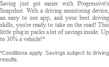 Saving just got easier with Progressive's Snapshot. With a driving monitoring device, an easy to use app, and your best driving skills, you're ready to take on the road! This little plug in packs a lot of savings inside. Up to 30% a vehicle!* *Conditions apply. Savings subject to driving results.