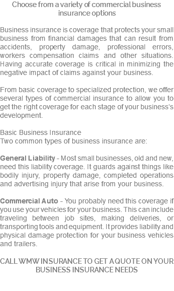 Choose from a variety of commercial business insurance options Business insurance is coverage that protects your small business from financial damages that can result from accidents, property damage, professional errors, workers compensation claims and other situations. Having accurate coverage is critical in minimizing the negative impact of claims against your business. From basic coverage to specialized protection, we offer several types of commercial insurance to allow you to get the right coverage for each stage of your business’s development. Basic Business Insurance Two common types of business insurance are: General Liability - Most small businesses, old and new, need this liability coverage. It guards against things like bodily injury, property damage, completed operations and advertising injury that arise from your business. Commercial Auto - You probably need this coverage if you use your vehicles for your business. This can include traveling between job sites, making deliveries, or transporting tools and equipment. It provides liability and physical damage protection for your business vehicles and trailers. CALL WMW INSURANCE TO GET A QUOTE ON YOUR BUSINESS INSURANCE NEEDS 